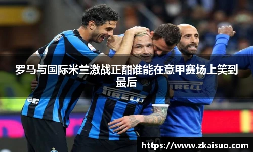 罗马与国际米兰激战正酣谁能在意甲赛场上笑到最后